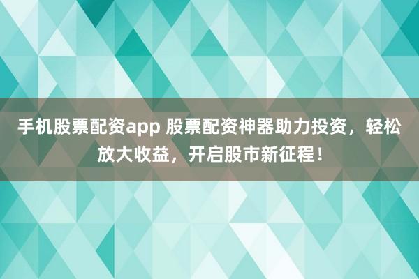 手机股票配资app 股票配资神器助力投资，轻松放大收益，开启股市新征程！