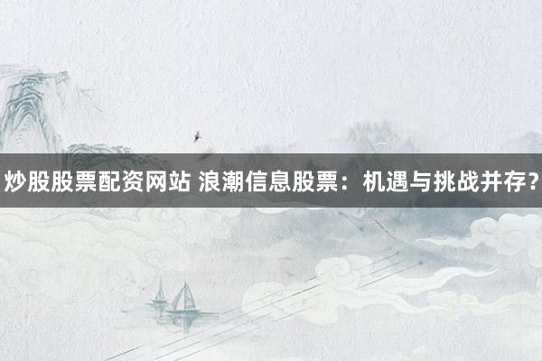炒股股票配资网站 浪潮信息股票：机遇与挑战并存？