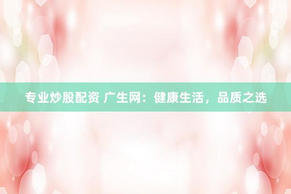专业炒股配资 广生网：健康生活，品质之选
