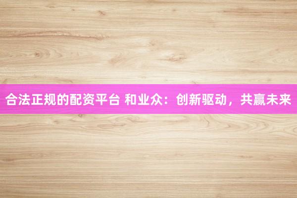 合法正规的配资平台 和业众：创新驱动，共赢未来