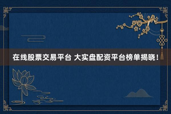 在线股票交易平台 大实盘配资平台榜单揭晓！