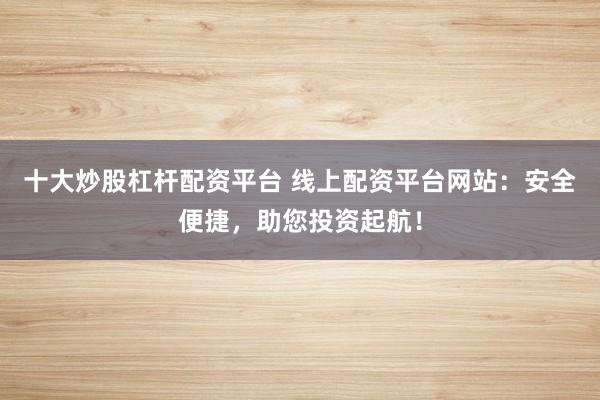 十大炒股杠杆配资平台 线上配资平台网站：安全便捷，助您投资起航！