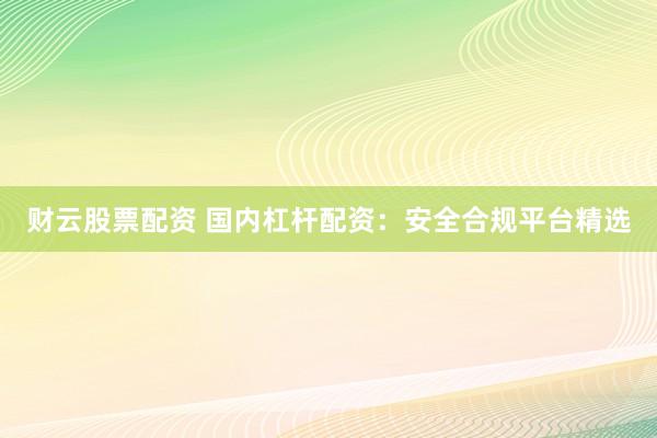 财云股票配资 国内杠杆配资：安全合规平台精选