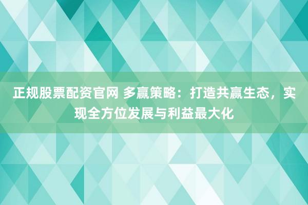 正规股票配资官网 多赢策略：打造共赢生态，实现全方位发展与利益最大化