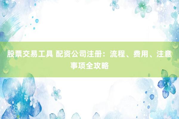 股票交易工具 配资公司注册：流程、费用、注意事项全攻略