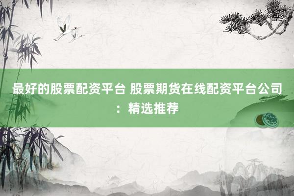 最好的股票配资平台 股票期货在线配资平台公司：精选推荐