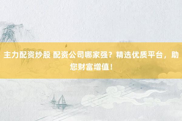 主力配资炒股 配资公司哪家强？精选优质平台，助您财富增值！