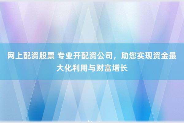 网上配资股票 专业开配资公司，助您实现资金最大化利用与财富增长