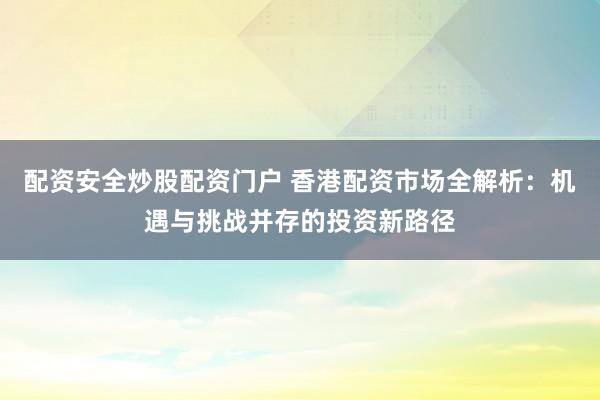配资安全炒股配资门户 香港配资市场全解析：机遇与挑战并存的投资新路径