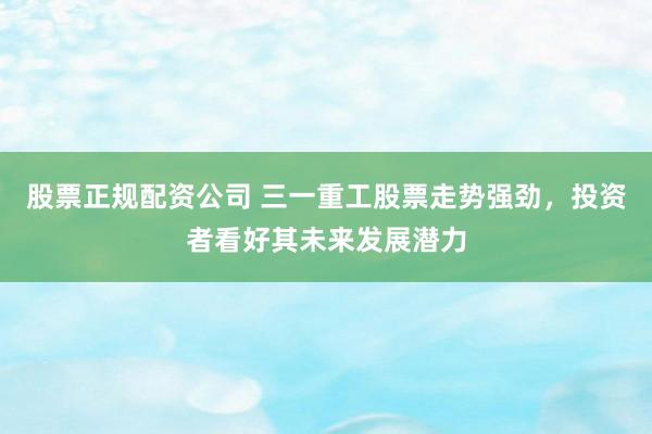 股票正规配资公司 三一重工股票走势强劲，投资者看好其未来发展潜力