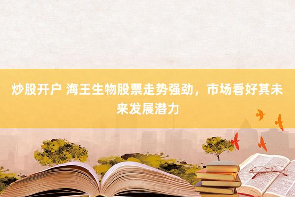 炒股开户 海王生物股票走势强劲，市场看好其未来发展潜力