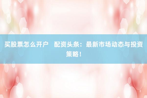 买股票怎么开户   配资头条：最新市场动态与投资策略！