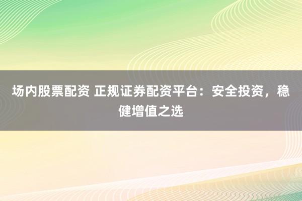 场内股票配资 正规证券配资平台：安全投资，稳健增值之选