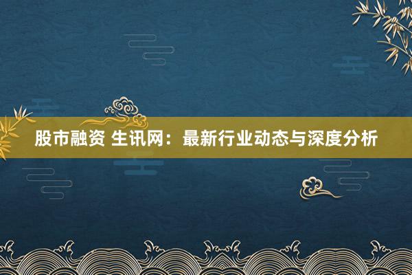 股市融资 生讯网：最新行业动态与深度分析