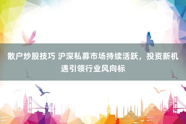 散户炒股技巧 沪深私募市场持续活跃，投资新机遇引领行业风向标
