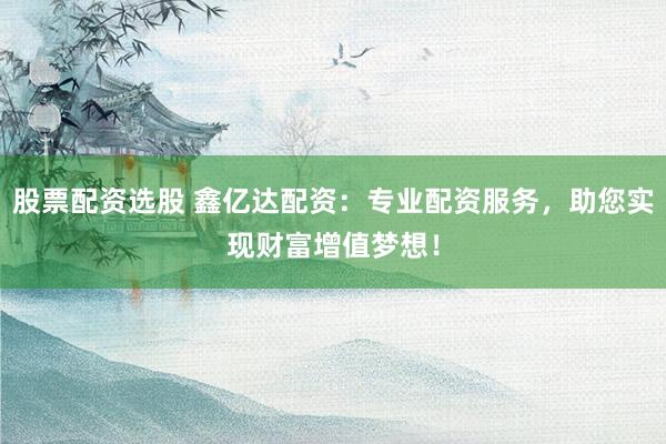 股票配资选股 鑫亿达配资：专业配资服务，助您实现财富增值梦想！