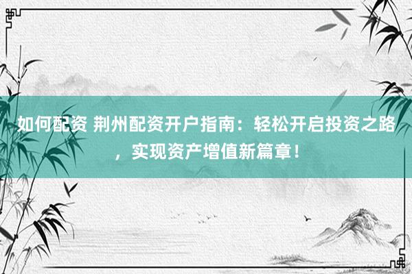 如何配资 荆州配资开户指南：轻松开启投资之路，实现资产增值新篇章！