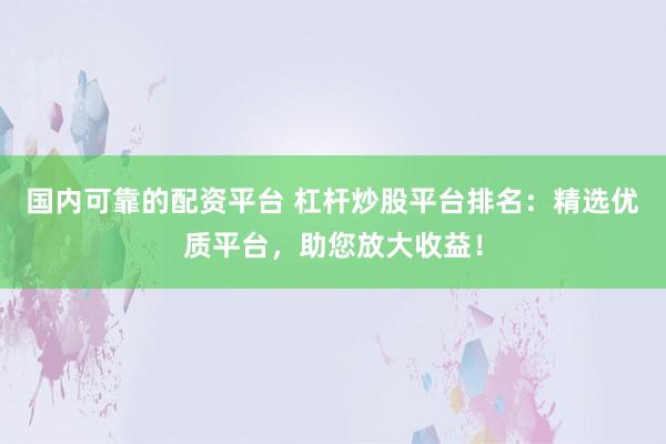 国内可靠的配资平台 杠杆炒股平台排名：精选优质平台，助您放大收益！