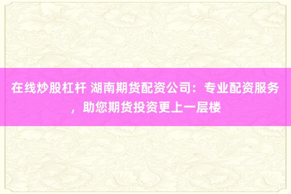 在线炒股杠杆 湖南期货配资公司：专业配资服务，助您期货投资更上一层楼