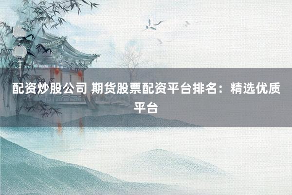 配资炒股公司 期货股票配资平台排名：精选优质平台