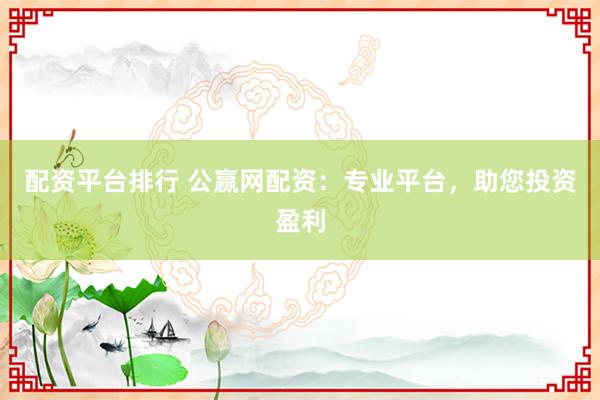 配资平台排行 公赢网配资：专业平台，助您投资盈利