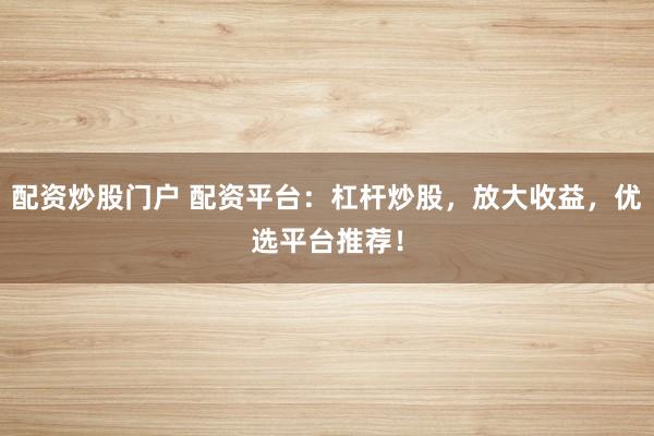 配资炒股门户 配资平台：杠杆炒股，放大收益，优选平台推荐！