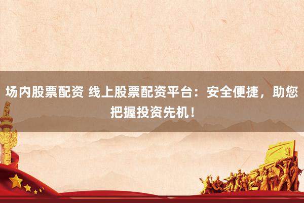 场内股票配资 线上股票配资平台：安全便捷，助您把握投资先机！