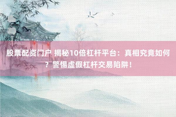 股票配资门户 揭秘10倍杠杆平台：真相究竟如何？警惕虚假杠杆交易陷阱！