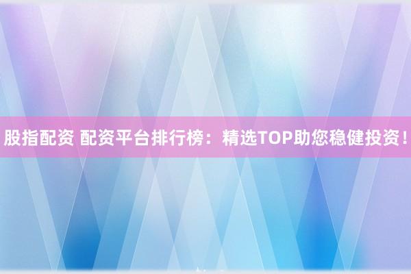 股指配资 配资平台排行榜：精选TOP助您稳健投资！