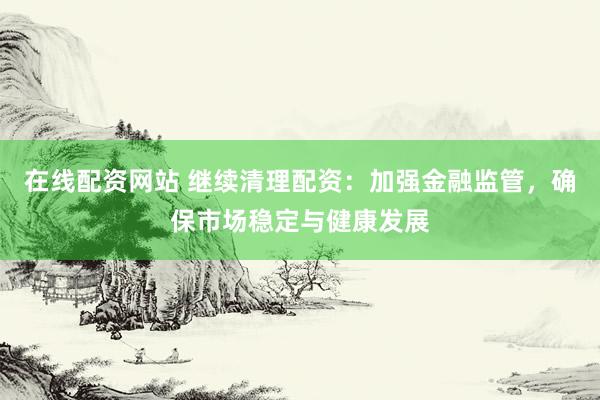 在线配资网站 继续清理配资：加强金融监管，确保市场稳定与健康发展