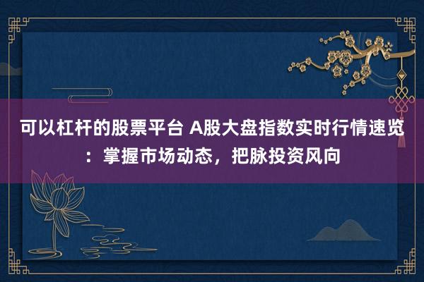 可以杠杆的股票平台 A股大盘指数实时行情速览：掌握市场动态，把脉投资风向
