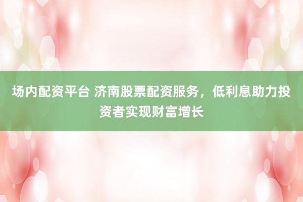 场内配资平台 济南股票配资服务，低利息助力投资者实现财富增长