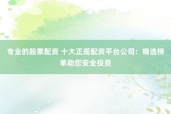 专业的股票配资 十大正规配资平台公司：精选榜单助您安全投资