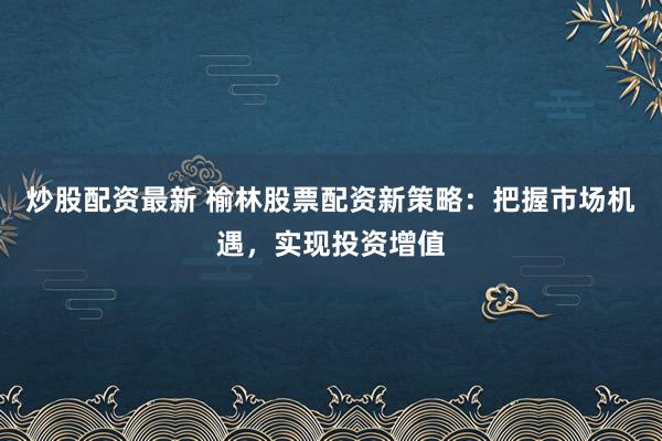 炒股配资最新 榆林股票配资新策略：把握市场机遇，实现投资增值