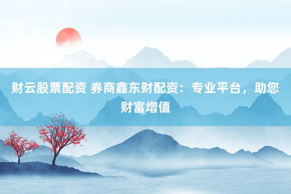 财云股票配资 券商鑫东财配资：专业平台，助您财富增值