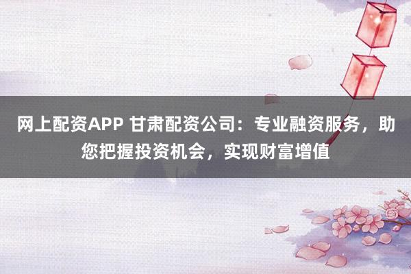 网上配资APP 甘肃配资公司：专业融资服务，助您把握投资机会，实现财富增值