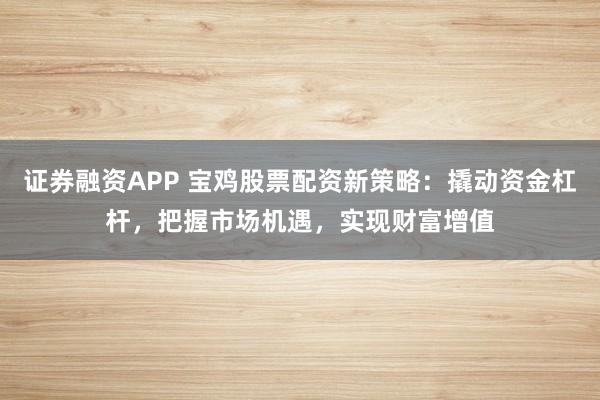 证券融资APP 宝鸡股票配资新策略：撬动资金杠杆，把握市场机遇，实现财富增值