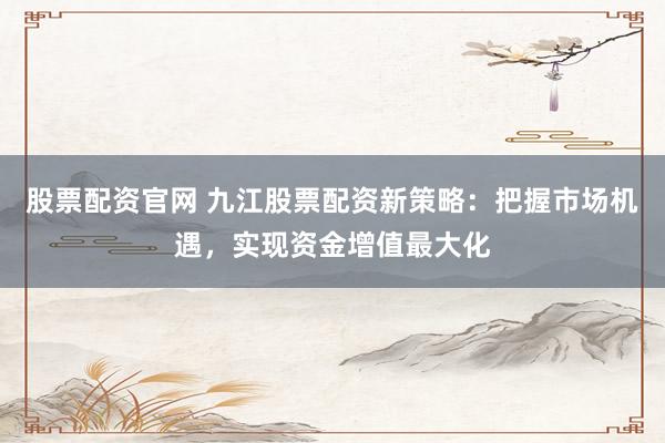 股票配资官网 九江股票配资新策略：把握市场机遇，实现资金增值最大化