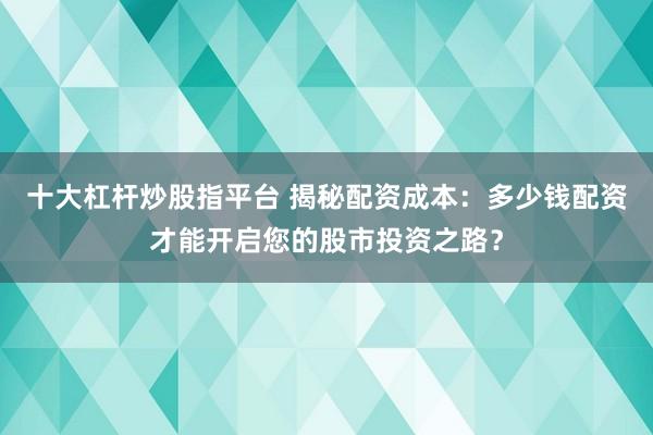 十大杠杆炒股指平台 揭秘配资成本：多少钱配资才能开启您的股市投资之路？