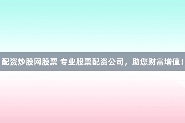 配资炒股网股票 专业股票配资公司，助您财富增值！