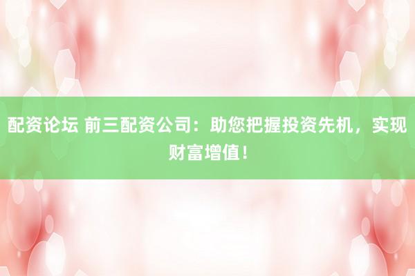 配资论坛 前三配资公司：助您把握投资先机，实现财富增值！