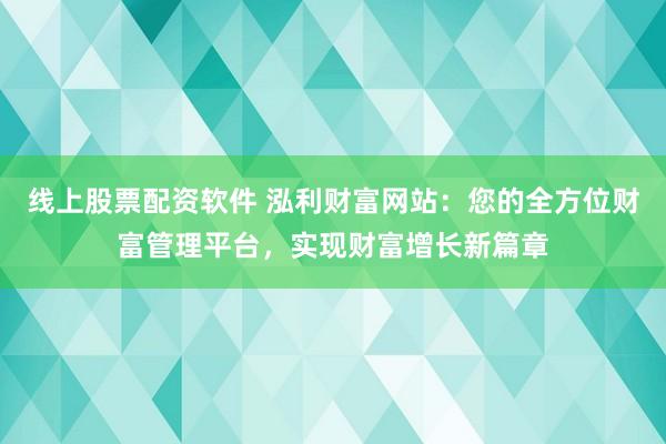 线上股票配资软件 泓利财富网站：您的全方位财富管理平台，实现财富增长新篇章