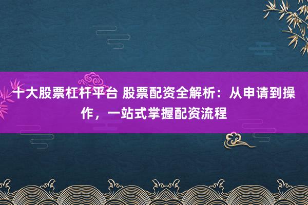 十大股票杠杆平台 股票配资全解析：从申请到操作，一站式掌握配资流程