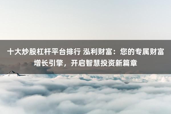 十大炒股杠杆平台排行 泓利财富：您的专属财富增长引擎，开启智慧投资新篇章