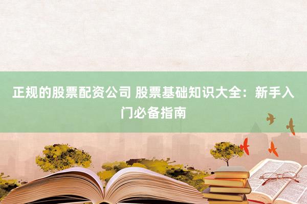 正规的股票配资公司 股票基础知识大全：新手入门必备指南