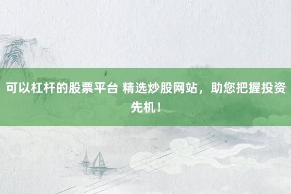 可以杠杆的股票平台 精选炒股网站，助您把握投资先机！