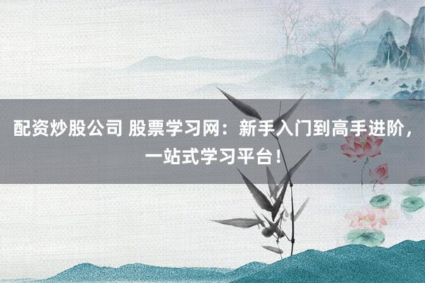 配资炒股公司 股票学习网：新手入门到高手进阶，一站式学习平台！