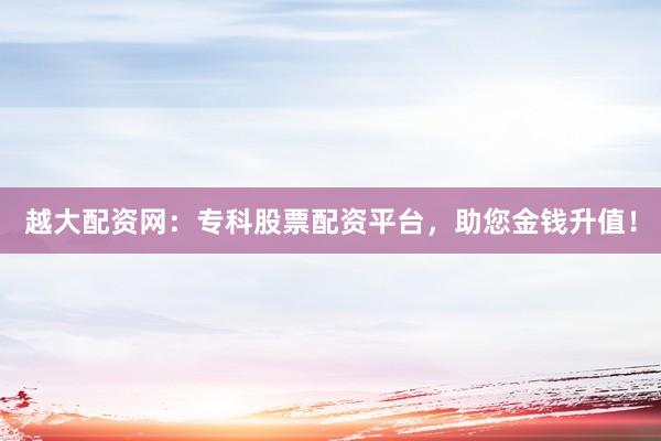 越大配资网：专科股票配资平台，助您金钱升值！