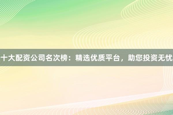 十大配资公司名次榜：精选优质平台，助您投资无忧