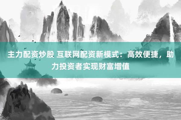 主力配资炒股 互联网配资新模式：高效便捷，助力投资者实现财富增值